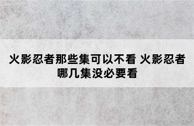 火影忍者那些集可以不看 火影忍者哪几集没必要看